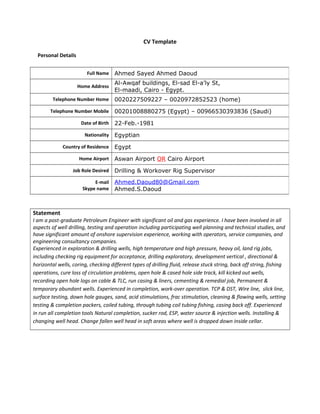 CV Template
Personal Details
Statement
I am a post-graduate Petroleum Engineer with significant oil and gas experience. I have been involved in all
aspects of well drilling, testing and operation including participating well planning and technical studies, and
have significant amount of onshore supervision experience, working with operators, service companies, and
engineering consultancy companies.
Experienced in exploration & drilling wells, high temperature and high pressure, heavy oil, land rig jobs,
including checking rig equipment for acceptance, drilling exploratory, development vertical , directional &
horizontal wells, coring, checking different types of drilling fluid, release stuck string, back off string, fishing
operations, cure loss of circulation problems, open hole & cased hole side track, kill kicked out wells,
recording open hole logs on cable & TLC, run casing & liners, cementing & remedial job, Permanent &
temporary abundant wells. Experienced in completion, work-over operation. TCP & DST, Wire line, slick line,
surface testing, down hole gauges, sand, acid stimulations, frac stimulation, cleaning & flowing wells, setting
testing & completion packers, coiled tubing, through tubing coil tubing fishing, casing back off. Experienced
in run all completion tools Natural completion, sucker rod, ESP, water source & injection wells. Installing &
changing well head. Change fallen well head in soft areas where well is dropped down inside cellar.
Full Name Ahmed Sayed Ahmed Daoud
Home Address
Al-Awqaf buildings, El-sad El-a’ly St,
El-maadi, Cairo - Egypt.
Telephone Number Home 0020227509227 – 0020972852523 (home)
Telephone Number Mobile 00201008880275 (Egypt) – 00966530393836 (Saudi)
Date of Birth 22-Feb.-1981
Nationality Egyptian
Country of Residence Egypt
Home Airport Aswan Airport OR Cairo Airport
Job Role Desired Drilling & Workover Rig Supervisor
E-mail
Skype name
Ahmed.Daoud80@Gmail.com
Ahmed.S.Daoud
 