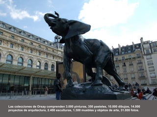 Las colecciones de Orsay comprenden 3.000 pinturas, 350 pasteles, 10.000 dibujos, 14.000
proyectos de arquitectura, 2.400 esculturas, 1.300 muebles y objetos de arte, 31.000 fotos.
 