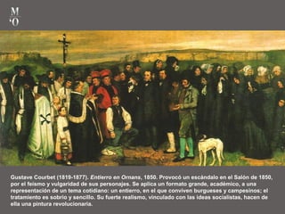 Gustave Courbet (1819-1877). Entierro en Ornans, 1850. Provocó un escándalo en el Salón de 1850,
por el feísmo y vulgaridad de sus personajes. Se aplica un formato grande, académico, a una
representación de un tema cotidiano: un entierro, en el que conviven burgueses y campesinos; el
tratamiento es sobrio y sencillo. Su fuerte realismo, vinculado con las ideas socialistas, hacen de
ella una pintura revolucionaria.
 