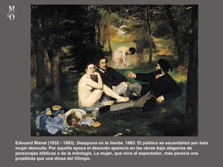 Edouard Manet (1832 - 1883). Desayuno en la hierba. 1863. El público se escandalizó por ésta
mujer desnuda. Por aquella epoca el desnudo aparecía en las obras bajo alegorías de
personajes bíblicos o de la mitología. La mujer, que mira al espectador, más parecía una
prostituta que una diosa del Olimpo.
 