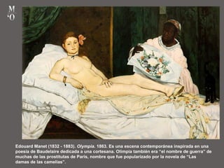 Edouard Manet (1832 - 1883). Olympia. 1863. Es una escena contemporánea inspirada en una
poesía de Baudelaire dedicada a una cortesana. Olimpia también era “el nombre de guerra” de
muchas de las prostitutas de París, nombre que fue popularizado por la novela de “Las
damas de las camelias”.
 