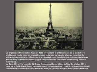 La Exposición Universal de París de 1900 revolucionó el ordenamiento de la ciudad con
el objeto de modernizar las infraestructuras turísticas para poder albergar los miles de
visitantes que acudieron a la ciudad. Para impresionar a los visitantes se levantó la famosa
Torre Eiffel y la Estación de Orsay (que cumplía la doble función de ornamento y terminal
ferroviaria).
La Gare d’Orsay, la estación de Orsay, fue construida por Víctor Laloux. En el siglo XIX el
lugar de la Estación de Orsay estaba ocupado por una serie de construcciones que acabaron
pasando al Estado el cual cedió estos terrenos para la construcción de una nueva estación.
 
