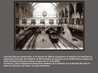 Tras dos años de construcción, el 14 de julio de 1900 se inauguraron la estación y el hotel para la
Exposición Universal. Se utilizaron 12.000 toneladas de acero así como 35.000 metros cuadros de
vidrio. Recibió numerosas críticas (al igual que la Torre Eiffel).
Al exterior, Laloux disimuló las estructuras metálicas de la estación con la fachada del hotel en
sillar de Charente y de Poitou, de estilo académico.
 