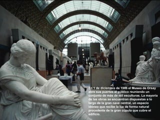 En 1 de diciembre de 1986 el Museo de Orsay
abre sus puertas al público reuniendo un
conjunto de más de mil esculturas. La mayoría
de las obras se encuentran dispuestas a lo
largo de la gran nave central, un espacio
idóneo que recibe la luz de forma natural
procedente de la gran cúpula que cubre el
edificio.
 