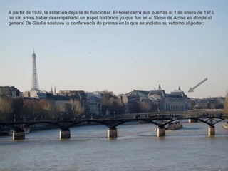 A partir de 1939, la estación dejaría de funcionar. El hotel cerró sus puertas el 1 de enero de 1973,
no sin antes haber desempeñado un papel histórico ya que fue en el Salón de Actos en donde el
general De Gaulle sostuvo la conferencia de prensa en la que anunciaba su retorno al poder.
 