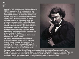 Gaspard-Félix Tournachon nació en París en
1820. Proveniente de la burguesía de las
provincias, pasó su infancia en Lyon, y luego
comenzó la carrera de medicina como buen
hijo de burgués. En beneficio de la historia
de la cultura, su padre quebró, lo que lo
obligó a ganarse la vida desde joven en
diversos menesteres. Su inclinación hacia
las artes lo llevó a formar parte de la gran
cantidad de intelectuales que se instalaron
en la capital, en busca de una vida más
emocionante que la de la campiña. Ya en
Lyon había publicado algunos artículos con
el seudónimo de Nadar.
Ya en París fue ingresando en el ambiente
bohemio del Barrio latino.
Se dedica de lleno a la publicación de
artículos, cuentos y caricaturas. Se casa,
intenta sentar cabeza. Sin embargo, el
despilfarro de dinero es su hobbie, por lo
que siempre se encuentra apremiado cuando
de contar francos en el bolsillo se trata.
Portador de un espíritu diversificado, acepta cuando un amigo le ofrece un equipo de
fotografía por unos pocos billetes. Surge en su alma la disyuntiva cuando se plantea dejar las
artes de lado para avocarse a la nueva moda de las fotos. Pero ahora tiene una familia que
mantener, por lo que en 1853 abre su propio estudio en la Rue Saint Lazare.
 