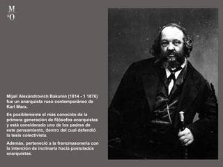Mijaíl Alexándrovich Bakunin (1814 - 1 1876)
fue un anarquista ruso contemporáneo de
Karl Marx.
Es posiblemente el más conocido de la
primera generación de filósofos anarquistas
y está considerado uno de los padres de
este pensamiento, dentro del cual defendió
la tesis colectivista.
Además, perteneció a la francmasonería con
la intención de inclinarla hacia postulados
anarquistas.
 