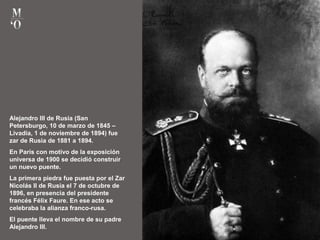 Alejandro III de Rusia (San
Petersburgo, 10 de marzo de 1845 –
Livadia, 1 de noviembre de 1894) fue
zar de Rusia de 1881 a 1894.
En París con motivo de la exposición
universa de 1900 se decidió construir
un nuevo puente.
La primera piedra fue puesta por el Zar
Nicolás II de Rusia el 7 de octubre de
1896, en presencia del presidente
francés Félix Faure. En ese acto se
celebraba la alianza franco-rusa.
El puente lleva el nombre de su padre
Alejandro III.
 