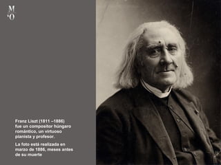 Franz Liszt (1811 –1886)
fue un compositor húngaro
romántico, un virtuoso
pianista y profesor.
La foto está realizada en
marzo de 1886, meses antes
de su muerte
 