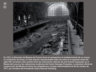 En 1973, la Dirección de Museos de Francia tenía en perspectiva el establecimiento de un museo
en la Estación de Orsay, en éste estarían representadas todas las artes de la segunda mitad del
siglo XIX, sirviendo como puente entre las colecciones clásicas del arte francés expuestas en el
Museo del Louvre y las colecciones modernas del Centro Georges Pompidou. La decisión oficial de
construcción del Museo de Orsay fue adoptada por consejo interministerial de 20 de octubre de
1977, por iniciativa del Presidente Valéry Giscard d’Estaing.
 