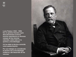Louis Pasteur (1822 - 1895)
fue un químico francés cuyos
descubrimientos tuvieron
enorme importancia en diversos
campos de las ciencias
naturales, sobre todo en la
química y microbiología.
A él se debe la técnica conocida
como pasteurización.
Por sus trabajos es considerado
el pionero de la microbiología
moderna y del desarrollo de las
vacunas.
 