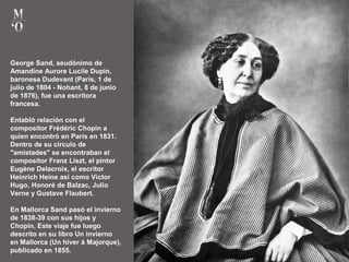 George Sand, seudónimo de
Amandine Aurore Lucile Dupin,
baronesa Dudevant (París, 1 de
julio de 1804 - Nohant, 8 de junio
de 1876), fue una escritora
francesa.
Entabló relación con el
compositor Frédéric Chopin a
quien encontró en París en 1831.
Dentro de su círculo de
"amistades" se encontraban el
compositor Franz Liszt, el pintor
Eugène Delacroix, el escritor
Heinrich Heine así como Victor
Hugo, Honoré de Balzac, Julio
Verne y Gustave Flaubert.
En Mallorca Sand pasó el invierno
de 1838-39 con sus hijos y
Chopin. Este viaje fue luego
descrito en su libro Un invierno
en Mallorca (Un hiver à Majorque),
publicado en 1855.
 
