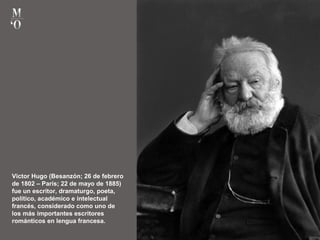 Victor Hugo (Besanzón; 26 de febrero
de 1802 – París; 22 de mayo de 1885)
fue un escritor, dramaturgo, poeta,
político, académico e intelectual
francés, considerado como uno de
los más importantes escritores
románticos en lengua francesa.
 