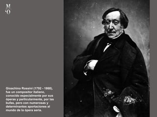 Gioachino Rossini (1792 - 1868),
fue un compositor italiano,
conocido especialmente por sus
óperas y particularmente, por las
bufas, pero con numerosas y
determinantes aportaciones al
mundo de la ópera seria.
 