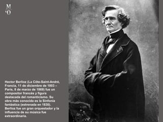 Hector Berlioz (La Côte-Saint-André,
Francia, 11 de diciembre de 1803 –
París, 8 de marzo de 1869) fue un
compositor francés y figura
destacada del romanticismo. Su
obra más conocida es la Sinfonía
fantástica (estrenada en 1830).
Berlioz fue un gran orquestador y la
influencia de su música fue
extraordinaria.
 