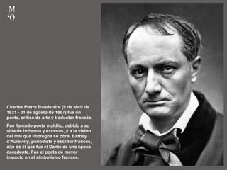 Charles Pierre Baudelaire (9 de abril de
1821 - 31 de agosto de 1867) fue un
poeta, crítico de arte y traductor francés.
Fue llamado poeta maldito, debido a su
vida de bohemia y excesos, y a la visión
del mal que impregna su obra. Barbey
d'Aurevilly, periodista y escritor francés,
dijo de él que fue el Dante de una época
decadente. Fue el poeta de mayor
impacto en el simbolismo francés.
 