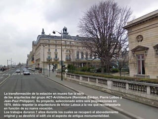 La transformación de la estación en museo fue la obra
de los arquitectos del grupo ACT-Architecture (Rennaud Bardon, Pierre Lolboc y
Jean-Paul Philippon). Su proyecto, seleccionado entre seis proposiciones en
1979, debía respetar la arquitectura de Victor Laloux a la vez que reinterpretarla
en función de su nueva vocación.
Los trabajos duraron 7 años durante los cuales se recuperó el abovedamiento
original y se devolvió al edifi cio el aspecto de antigua monumentalidad.
 