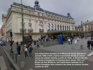 Las colecciones reunidas en el Museo de Orsay abarcan el
período 1848 a 1914 y fueron trasladadas desde el Louvre
(obras de artistas nacidos a partir de 1820), el Museo del Jeu
de Paume (consagrado al impresionismo desde 1947) y el
Museo de Arte Moderno, que habiéndose instalado en el
Centro Pompidou sólo conservó las obras de autores nacidos
a partir de 1870.
 