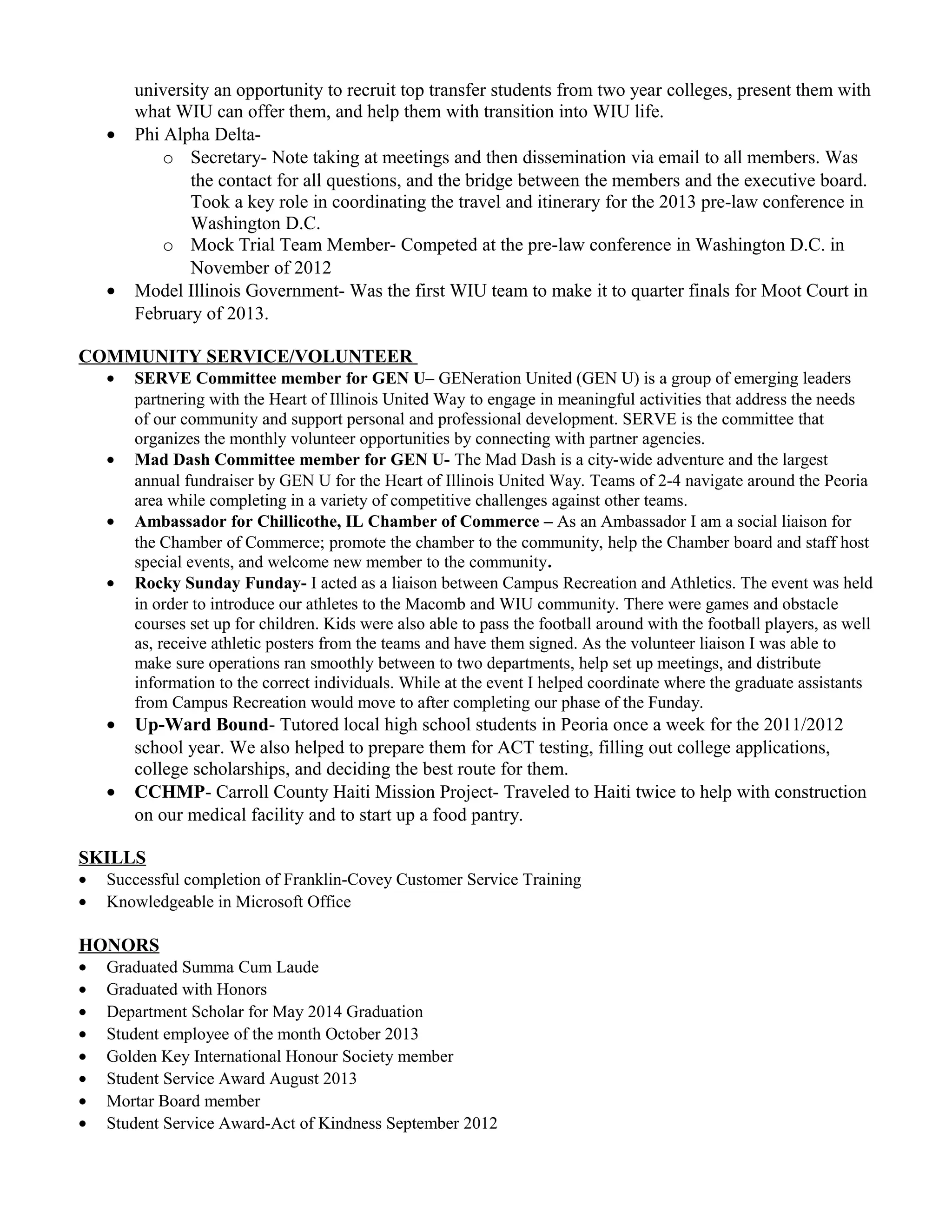 university an opportunity to recruit top transfer students from two year colleges, present them with
what WIU can offer them, and help them with transition into WIU life.
• Phi Alpha Delta-
o Secretary- Note taking at meetings and then dissemination via email to all members. Was
the contact for all questions, and the bridge between the members and the executive board.
Took a key role in coordinating the travel and itinerary for the 2013 pre-law conference in
Washington D.C.
o Mock Trial Team Member- Competed at the pre-law conference in Washington D.C. in
November of 2012
• Model Illinois Government- Was the first WIU team to make it to quarter finals for Moot Court in
February of 2013.
COMMUNITY SERVICE/VOLUNTEER
• SERVE Committee member for GEN U– GENeration United (GEN U) is a group of emerging leaders
partnering with the Heart of Illinois United Way to engage in meaningful activities that address the needs
of our community and support personal and professional development. SERVE is the committee that
organizes the monthly volunteer opportunities by connecting with partner agencies.
• Mad Dash Committee member for GEN U- The Mad Dash is a city-wide adventure and the largest
annual fundraiser by GEN U for the Heart of Illinois United Way. Teams of 2-4 navigate around the Peoria
area while completing in a variety of competitive challenges against other teams.
• Ambassador for Chillicothe, IL Chamber of Commerce – As an Ambassador I am a social liaison for
the Chamber of Commerce; promote the chamber to the community, help the Chamber board and staff host
special events, and welcome new member to the community.
• Rocky Sunday Funday- I acted as a liaison between Campus Recreation and Athletics. The event was held
in order to introduce our athletes to the Macomb and WIU community. There were games and obstacle
courses set up for children. Kids were also able to pass the football around with the football players, as well
as, receive athletic posters from the teams and have them signed. As the volunteer liaison I was able to
make sure operations ran smoothly between to two departments, help set up meetings, and distribute
information to the correct individuals. While at the event I helped coordinate where the graduate assistants
from Campus Recreation would move to after completing our phase of the Funday.
• Up-Ward Bound- Tutored local high school students in Peoria once a week for the 2011/2012
school year. We also helped to prepare them for ACT testing, filling out college applications,
college scholarships, and deciding the best route for them.
• CCHMP- Carroll County Haiti Mission Project- Traveled to Haiti twice to help with construction
on our medical facility and to start up a food pantry.
SKILLS
• Successful completion of Franklin-Covey Customer Service Training
• Knowledgeable in Microsoft Office
HONORS
• Graduated Summa Cum Laude
• Graduated with Honors
• Department Scholar for May 2014 Graduation
• Student employee of the month October 2013
• Golden Key International Honour Society member
• Student Service Award August 2013
• Mortar Board member
• Student Service Award-Act of Kindness September 2012
 