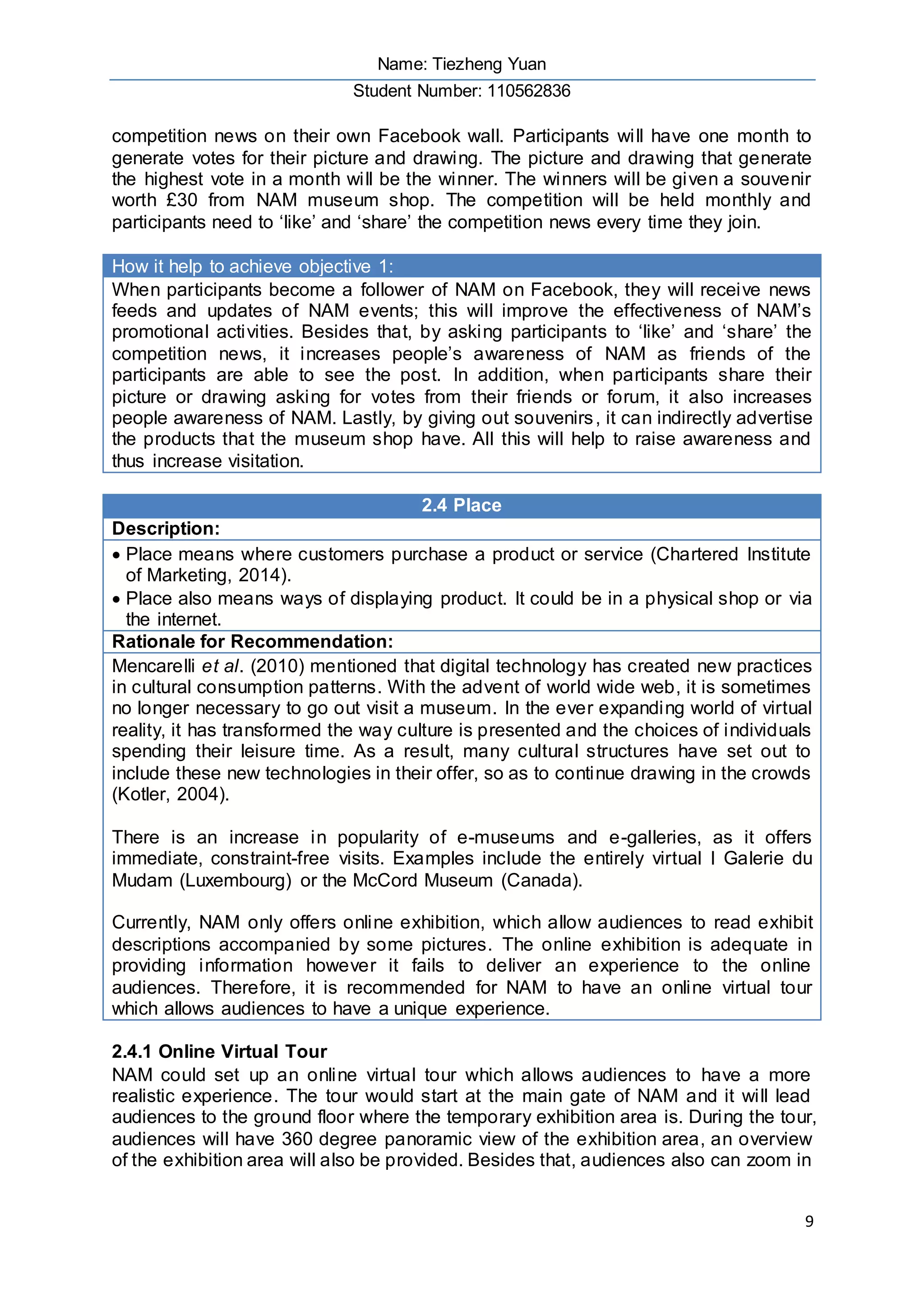 Name: Tiezheng Yuan
Student Number: 110562836
9
competition news on their own Facebook wall. Participants will have one month to
generate votes for their picture and drawing. The picture and drawing that generate
the highest vote in a month will be the winner. The winners will be given a souvenir
worth £30 from NAM museum shop. The competition will be held monthly and
participants need to ‘like’ and ‘share’ the competition news every time they join.
How it help to achieve objective 1:
When participants become a follower of NAM on Facebook, they will receive news
feeds and updates of NAM events; this will improve the effectiveness of NAM’s
promotional activities. Besides that, by asking participants to ‘like’ and ‘share’ the
competition news, it increases people’s awareness of NAM as friends of the
participants are able to see the post. In addition, when participants share their
picture or drawing asking for votes from their friends or forum, it also increases
people awareness of NAM. Lastly, by giving out souvenirs, it can indirectly advertise
the products that the museum shop have. All this will help to raise awareness and
thus increase visitation.
2.4 Place
Description:
 Place means where customers purchase a product or service (Chartered Institute
of Marketing, 2014).
 Place also means ways of displaying product. It could be in a physical shop or via
the internet.
Rationale for Recommendation:
Mencarelli et al. (2010) mentioned that digital technology has created new practices
in cultural consumption patterns. With the advent of world wide web, it is sometimes
no longer necessary to go out visit a museum. In the ever expanding world of virtual
reality, it has transformed the way culture is presented and the choices of individuals
spending their leisure time. As a result, many cultural structures have set out to
include these new technologies in their offer, so as to continue drawing in the crowds
(Kotler, 2004).
There is an increase in popularity of e-museums and e-galleries, as it offers
immediate, constraint-free visits. Examples include the entirely virtual I Galerie du
Mudam (Luxembourg) or the McCord Museum (Canada).
Currently, NAM only offers online exhibition, which allow audiences to read exhibit
descriptions accompanied by some pictures. The online exhibition is adequate in
providing information however it fails to deliver an experience to the online
audiences. Therefore, it is recommended for NAM to have an online virtual tour
which allows audiences to have a unique experience.
2.4.1 Online Virtual Tour
NAM could set up an online virtual tour which allows audiences to have a more
realistic experience. The tour would start at the main gate of NAM and it will lead
audiences to the ground floor where the temporary exhibition area is. During the tour,
audiences will have 360 degree panoramic view of the exhibition area, an overview
of the exhibition area will also be provided. Besides that, audiences also can zoom in
 
