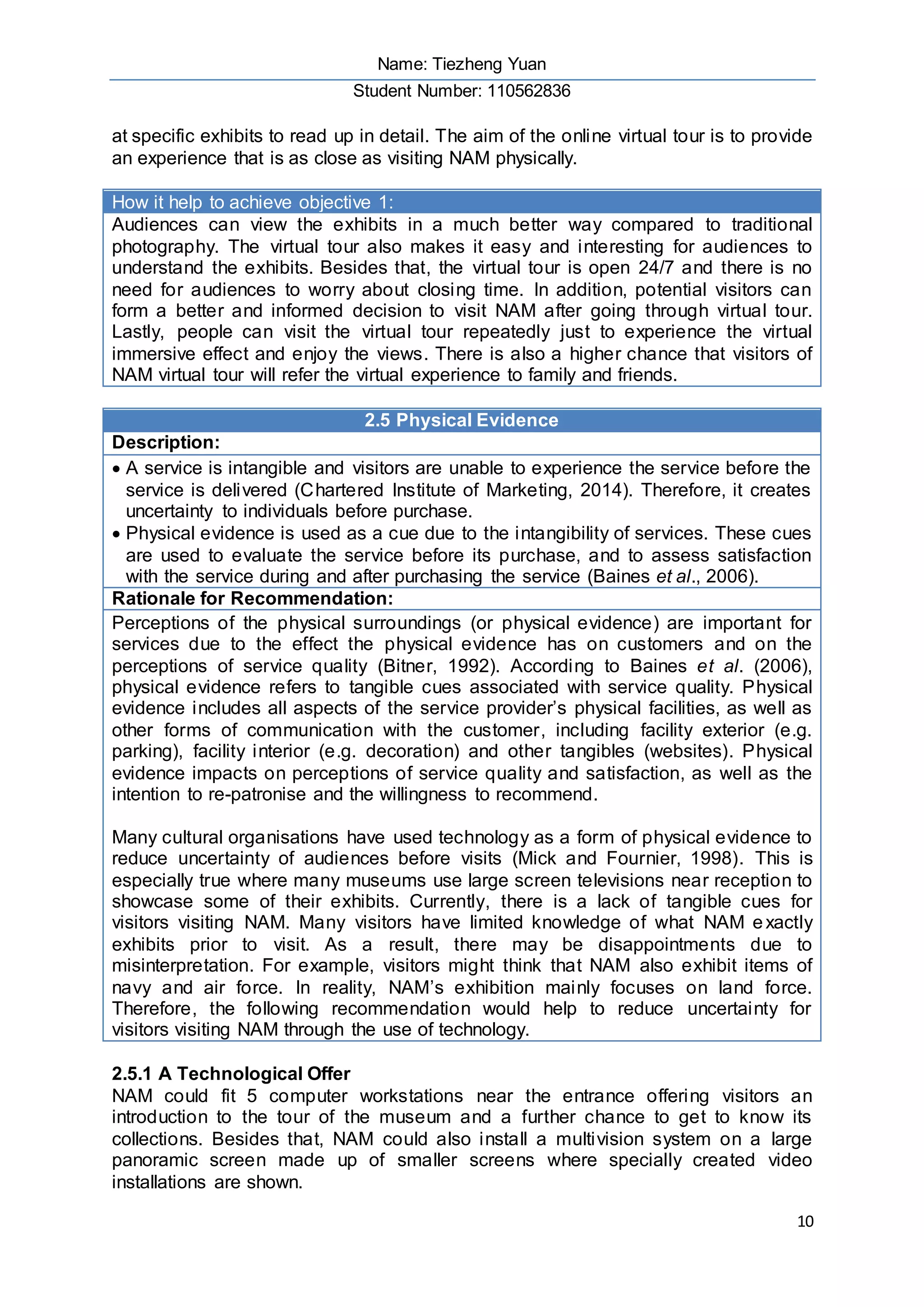 Name: Tiezheng Yuan
Student Number: 110562836
10
at specific exhibits to read up in detail. The aim of the online virtual tour is to provide
an experience that is as close as visiting NAM physically.
How it help to achieve objective 1:
Audiences can view the exhibits in a much better way compared to traditional
photography. The virtual tour also makes it easy and interesting for audiences to
understand the exhibits. Besides that, the virtual tour is open 24/7 and there is no
need for audiences to worry about closing time. In addition, potential visitors can
form a better and informed decision to visit NAM after going through virtual tour.
Lastly, people can visit the virtual tour repeatedly just to experience the virtual
immersive effect and enjoy the views. There is also a higher chance that visitors of
NAM virtual tour will refer the virtual experience to family and friends.
2.5 Physical Evidence
Description:
 A service is intangible and visitors are unable to experience the service before the
service is delivered (Chartered Institute of Marketing, 2014). Therefore, it creates
uncertainty to individuals before purchase.
 Physical evidence is used as a cue due to the intangibility of services. These cues
are used to evaluate the service before its purchase, and to assess satisfaction
with the service during and after purchasing the service (Baines et al., 2006).
Rationale for Recommendation:
Perceptions of the physical surroundings (or physical evidence) are important for
services due to the effect the physical evidence has on customers and on the
perceptions of service quality (Bitner, 1992). According to Baines et al. (2006),
physical evidence refers to tangible cues associated with service quality. Physical
evidence includes all aspects of the service provider’s physical facilities, as well as
other forms of communication with the customer, including facility exterior (e.g.
parking), facility interior (e.g. decoration) and other tangibles (websites). Physical
evidence impacts on perceptions of service quality and satisfaction, as well as the
intention to re-patronise and the willingness to recommend.
Many cultural organisations have used technology as a form of physical evidence to
reduce uncertainty of audiences before visits (Mick and Fournier, 1998). This is
especially true where many museums use large screen televisions near reception to
showcase some of their exhibits. Currently, there is a lack of tangible cues for
visitors visiting NAM. Many visitors have limited knowledge of what NAM exactly
exhibits prior to visit. As a result, there may be disappointments due to
misinterpretation. For example, visitors might think that NAM also exhibit items of
navy and air force. In reality, NAM’s exhibition mainly focuses on land force.
Therefore, the following recommendation would help to reduce uncertainty for
visitors visiting NAM through the use of technology.
2.5.1 A Technological Offer
NAM could fit 5 computer workstations near the entrance offering visitors an
introduction to the tour of the museum and a further chance to get to know its
collections. Besides that, NAM could also install a multivision system on a large
panoramic screen made up of smaller screens where specially created video
installations are shown.
 