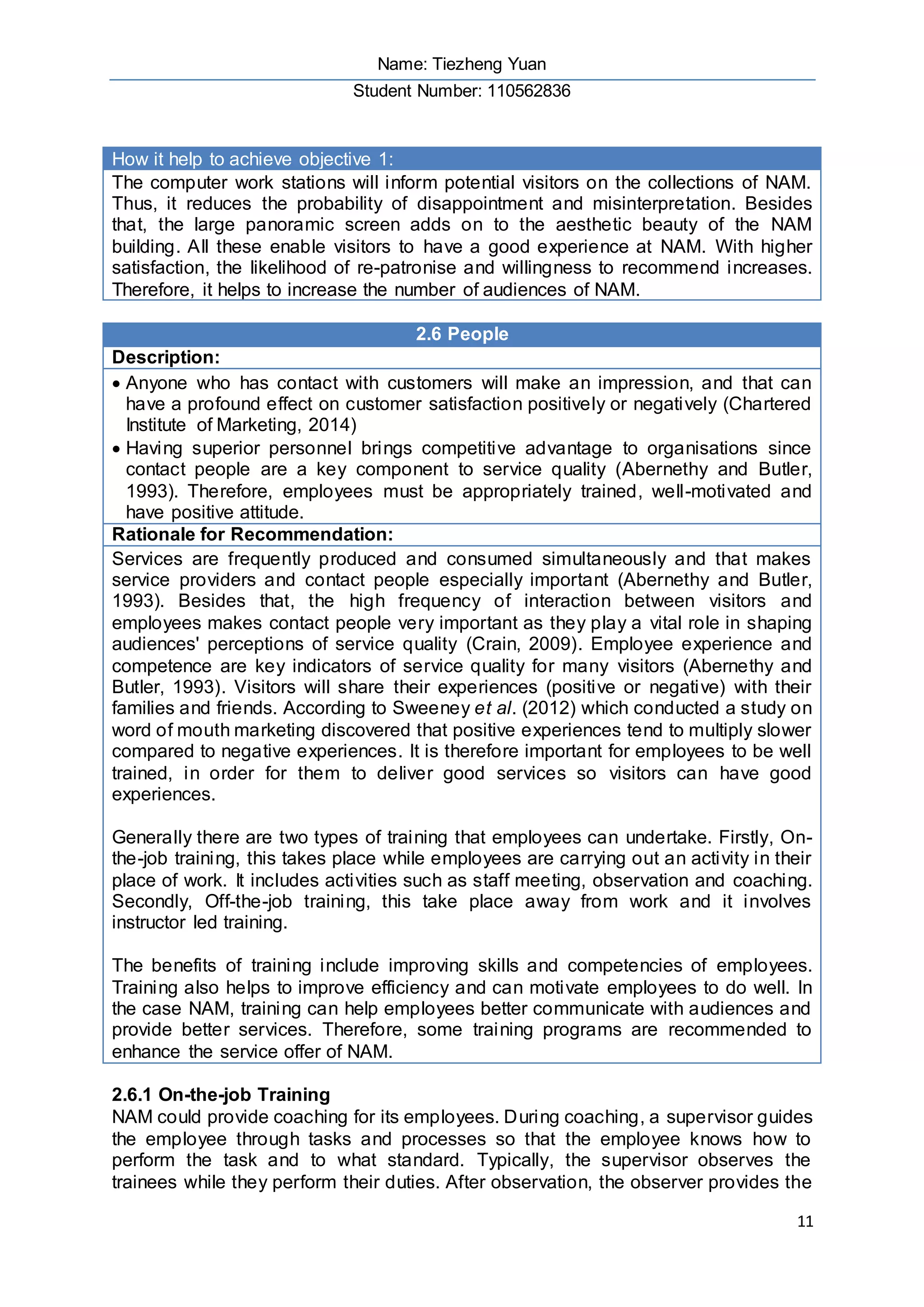 Name: Tiezheng Yuan
Student Number: 110562836
11
How it help to achieve objective 1:
The computer work stations will inform potential visitors on the collections of NAM.
Thus, it reduces the probability of disappointment and misinterpretation. Besides
that, the large panoramic screen adds on to the aesthetic beauty of the NAM
building. All these enable visitors to have a good experience at NAM. With higher
satisfaction, the likelihood of re-patronise and willingness to recommend increases.
Therefore, it helps to increase the number of audiences of NAM.
2.6 People
Description:
 Anyone who has contact with customers will make an impression, and that can
have a profound effect on customer satisfaction positively or negatively (Chartered
Institute of Marketing, 2014)
 Having superior personnel brings competitive advantage to organisations since
contact people are a key component to service quality (Abernethy and Butler,
1993). Therefore, employees must be appropriately trained, well-motivated and
have positive attitude.
Rationale for Recommendation:
Services are frequently produced and consumed simultaneously and that makes
service providers and contact people especially important (Abernethy and Butler,
1993). Besides that, the high frequency of interaction between visitors and
employees makes contact people very important as they play a vital role in shaping
audiences' perceptions of service quality (Crain, 2009). Employee experience and
competence are key indicators of service quality for many visitors (Abernethy and
Butler, 1993). Visitors will share their experiences (positive or negative) with their
families and friends. According to Sweeney et al. (2012) which conducted a study on
word of mouth marketing discovered that positive experiences tend to multiply slower
compared to negative experiences. It is therefore important for employees to be well
trained, in order for them to deliver good services so visitors can have good
experiences.
Generally there are two types of training that employees can undertake. Firstly, On-
the-job training, this takes place while employees are carrying out an activity in their
place of work. It includes activities such as staff meeting, observation and coaching.
Secondly, Off-the-job training, this take place away from work and it involves
instructor led training.
The benefits of training include improving skills and competencies of employees.
Training also helps to improve efficiency and can motivate employees to do well. In
the case NAM, training can help employees better communicate with audiences and
provide better services. Therefore, some training programs are recommended to
enhance the service offer of NAM.
2.6.1 On-the-job Training
NAM could provide coaching for its employees. During coaching, a supervisor guides
the employee through tasks and processes so that the employee knows how to
perform the task and to what standard. Typically, the supervisor observes the
trainees while they perform their duties. After observation, the observer provides the
 