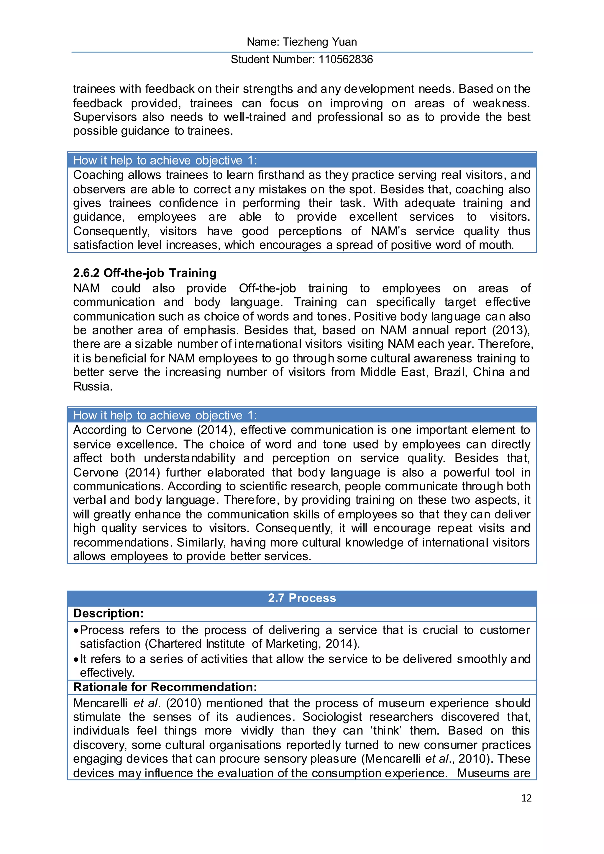 Name: Tiezheng Yuan
Student Number: 110562836
12
trainees with feedback on their strengths and any development needs. Based on the
feedback provided, trainees can focus on improving on areas of weakness.
Supervisors also needs to well-trained and professional so as to provide the best
possible guidance to trainees.
How it help to achieve objective 1:
Coaching allows trainees to learn firsthand as they practice serving real visitors, and
observers are able to correct any mistakes on the spot. Besides that, coaching also
gives trainees confidence in performing their task. With adequate training and
guidance, employees are able to provide excellent services to visitors.
Consequently, visitors have good perceptions of NAM’s service quality thus
satisfaction level increases, which encourages a spread of positive word of mouth.
2.6.2 Off-the-job Training
NAM could also provide Off-the-job training to employees on areas of
communication and body language. Training can specifically target effective
communication such as choice of words and tones. Positive body language can also
be another area of emphasis. Besides that, based on NAM annual report (2013),
there are a sizable number of international visitors visiting NAM each year. Therefore,
it is beneficial for NAM employees to go through some cultural awareness training to
better serve the increasing number of visitors from Middle East, Brazil, China and
Russia.
How it help to achieve objective 1:
According to Cervone (2014), effective communication is one important element to
service excellence. The choice of word and tone used by employees can directly
affect both understandability and perception on service quality. Besides that,
Cervone (2014) further elaborated that body language is also a powerful tool in
communications. According to scientific research, people communicate through both
verbal and body language. Therefore, by providing training on these two aspects, it
will greatly enhance the communication skills of employees so that they can deliver
high quality services to visitors. Consequently, it will encourage repeat visits and
recommendations. Similarly, having more cultural knowledge of international visitors
allows employees to provide better services.
2.7 Process
Description:
Process refers to the process of delivering a service that is crucial to customer
satisfaction (Chartered Institute of Marketing, 2014).
It refers to a series of activities that allow the service to be delivered smoothly and
effectively.
Rationale for Recommendation:
Mencarelli et al. (2010) mentioned that the process of museum experience should
stimulate the senses of its audiences. Sociologist researchers discovered that,
individuals feel things more vividly than they can ‘think’ them. Based on this
discovery, some cultural organisations reportedly turned to new consumer practices
engaging devices that can procure sensory pleasure (Mencarelli et al., 2010). These
devices may influence the evaluation of the consumption experience. Museums are
 