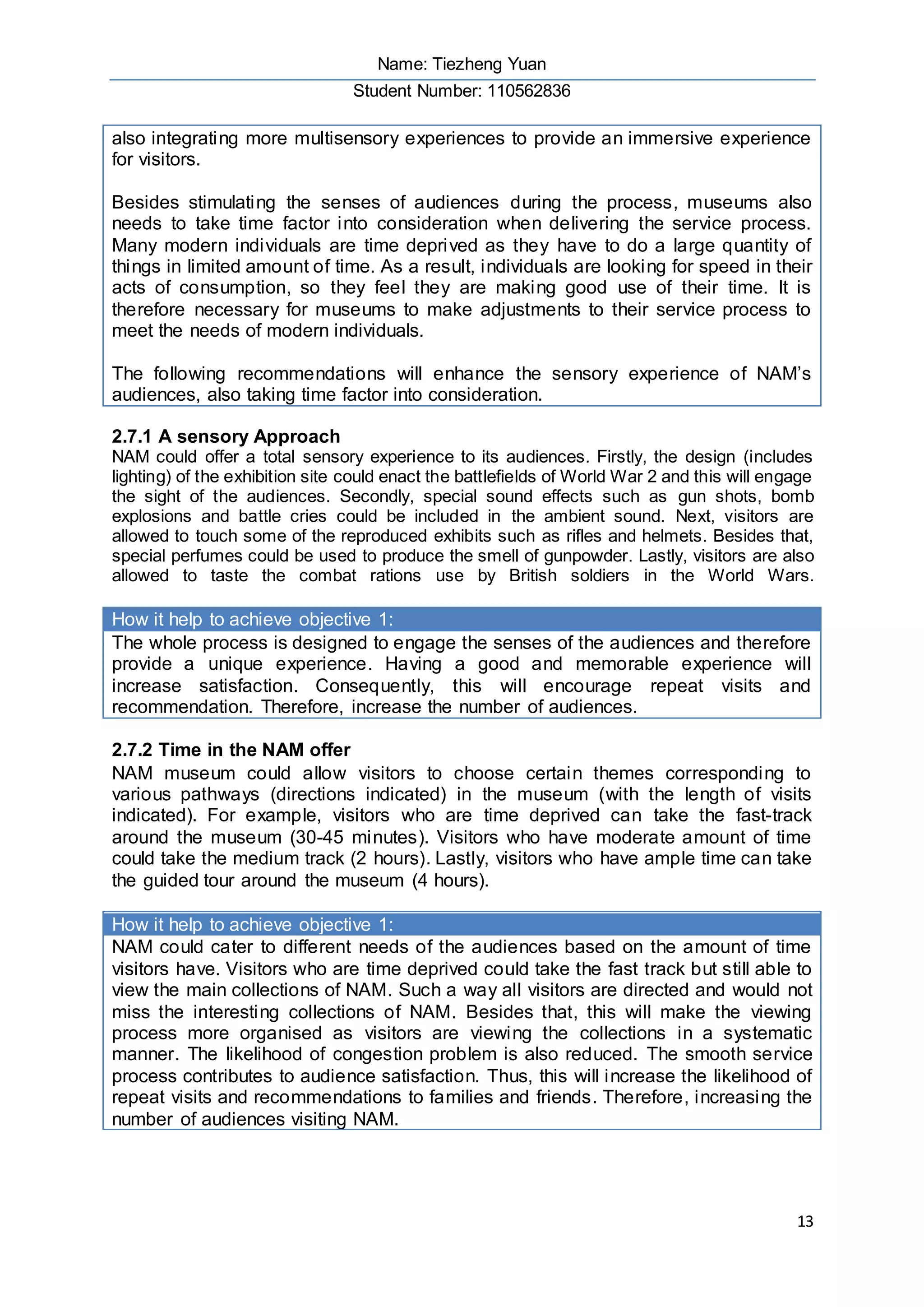 Name: Tiezheng Yuan
Student Number: 110562836
13
also integrating more multisensory experiences to provide an immersive experience
for visitors.
Besides stimulating the senses of audiences during the process, museums also
needs to take time factor into consideration when delivering the service process.
Many modern individuals are time deprived as they have to do a large quantity of
things in limited amount of time. As a result, individuals are looking for speed in their
acts of consumption, so they feel they are making good use of their time. It is
therefore necessary for museums to make adjustments to their service process to
meet the needs of modern individuals.
The following recommendations will enhance the sensory experience of NAM’s
audiences, also taking time factor into consideration.
2.7.1 A sensory Approach
NAM could offer a total sensory experience to its audiences. Firstly, the design (includes
lighting) of the exhibition site could enact the battlefields of World War 2 and this will engage
the sight of the audiences. Secondly, special sound effects such as gun shots, bomb
explosions and battle cries could be included in the ambient sound. Next, visitors are
allowed to touch some of the reproduced exhibits such as rifles and helmets. Besides that,
special perfumes could be used to produce the smell of gunpowder. Lastly, visitors are also
allowed to taste the combat rations use by British soldiers in the World Wars.
How it help to achieve objective 1:
The whole process is designed to engage the senses of the audiences and therefore
provide a unique experience. Having a good and memorable experience will
increase satisfaction. Consequently, this will encourage repeat visits and
recommendation. Therefore, increase the number of audiences.
2.7.2 Time in the NAM offer
NAM museum could allow visitors to choose certain themes corresponding to
various pathways (directions indicated) in the museum (with the length of visits
indicated). For example, visitors who are time deprived can take the fast-track
around the museum (30-45 minutes). Visitors who have moderate amount of time
could take the medium track (2 hours). Lastly, visitors who have ample time can take
the guided tour around the museum (4 hours).
How it help to achieve objective 1:
NAM could cater to different needs of the audiences based on the amount of time
visitors have. Visitors who are time deprived could take the fast track but still able to
view the main collections of NAM. Such a way all visitors are directed and would not
miss the interesting collections of NAM. Besides that, this will make the viewing
process more organised as visitors are viewing the collections in a systematic
manner. The likelihood of congestion problem is also reduced. The smooth service
process contributes to audience satisfaction. Thus, this will increase the likelihood of
repeat visits and recommendations to families and friends. Therefore, increasing the
number of audiences visiting NAM.
 