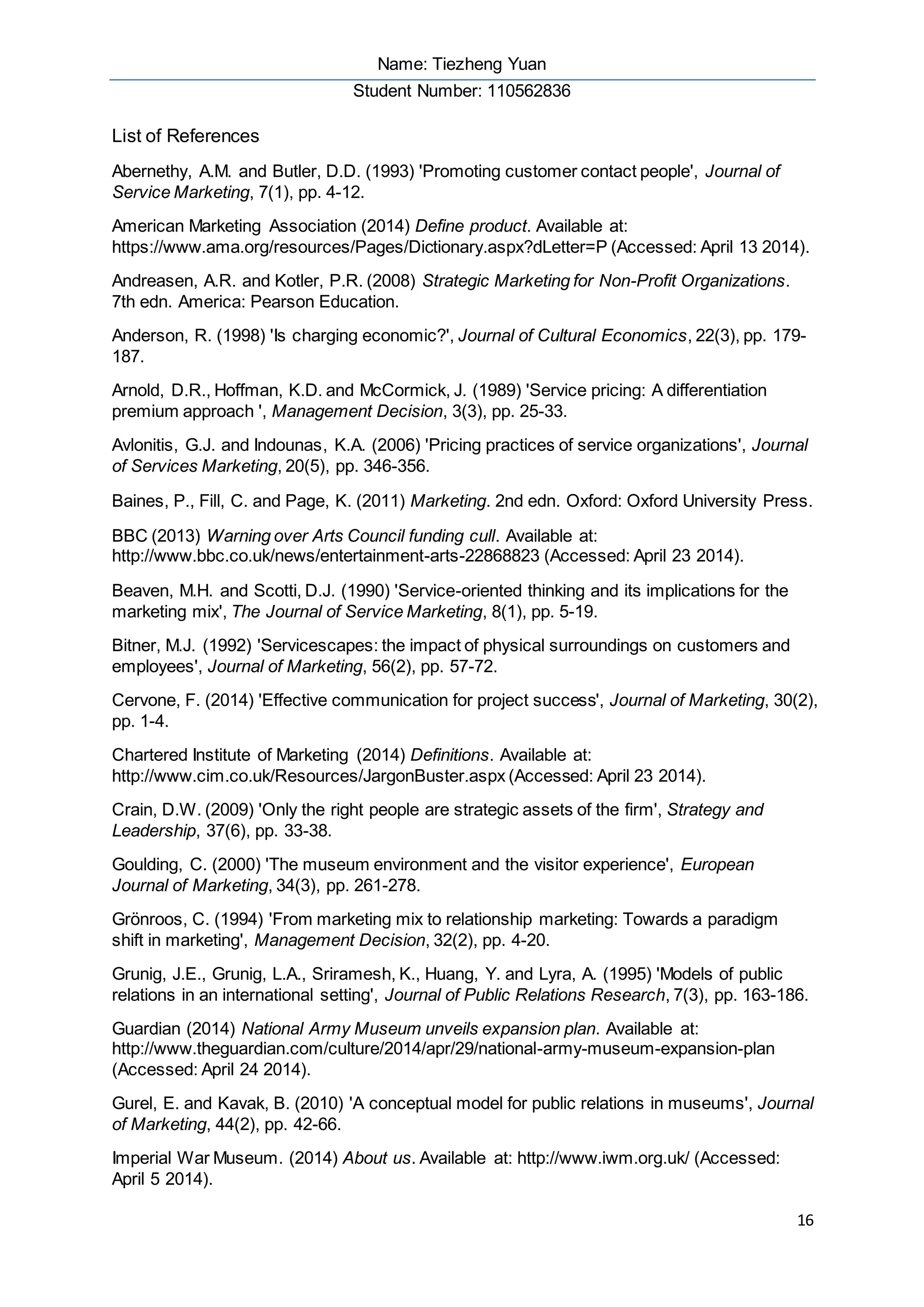 Name: Tiezheng Yuan
Student Number: 110562836
16
List of References
Abernethy, A.M. and Butler, D.D. (1993) 'Promoting customer contact people', Journal of
Service Marketing, 7(1), pp. 4-12.
American Marketing Association (2014) Define product. Available at:
https://www.ama.org/resources/Pages/Dictionary.aspx?dLetter=P (Accessed: April 13 2014).
Andreasen, A.R. and Kotler, P.R. (2008) Strategic Marketing for Non-Profit Organizations.
7th edn. America: Pearson Education.
Anderson, R. (1998) 'Is charging economic?', Journal of Cultural Economics, 22(3), pp. 179-
187.
Arnold, D.R., Hoffman, K.D. and McCormick, J. (1989) 'Service pricing: A differentiation
premium approach ', Management Decision, 3(3), pp. 25-33.
Avlonitis, G.J. and Indounas, K.A. (2006) 'Pricing practices of service organizations', Journal
of Services Marketing, 20(5), pp. 346-356.
Baines, P., Fill, C. and Page, K. (2011) Marketing. 2nd edn. Oxford: Oxford University Press.
BBC (2013) Warning over Arts Council funding cull. Available at:
http://www.bbc.co.uk/news/entertainment-arts-22868823 (Accessed: April 23 2014).
Beaven, M.H. and Scotti, D.J. (1990) 'Service-oriented thinking and its implications for the
marketing mix', The Journal of Service Marketing, 8(1), pp. 5-19.
Bitner, M.J. (1992) 'Servicescapes: the impact of physical surroundings on customers and
employees', Journal of Marketing, 56(2), pp. 57-72.
Cervone, F. (2014) 'Effective communication for project success', Journal of Marketing, 30(2),
pp. 1-4.
Chartered Institute of Marketing (2014) Definitions. Available at:
http://www.cim.co.uk/Resources/JargonBuster.aspx (Accessed: April 23 2014).
Crain, D.W. (2009) 'Only the right people are strategic assets of the firm', Strategy and
Leadership, 37(6), pp. 33-38.
Goulding, C. (2000) 'The museum environment and the visitor experience', European
Journal of Marketing, 34(3), pp. 261-278.
Grönroos, C. (1994) 'From marketing mix to relationship marketing: Towards a paradigm
shift in marketing', Management Decision, 32(2), pp. 4-20.
Grunig, J.E., Grunig, L.A., Sriramesh, K., Huang, Y. and Lyra, A. (1995) 'Models of public
relations in an international setting', Journal of Public Relations Research, 7(3), pp. 163-186.
Guardian (2014) National Army Museum unveils expansion plan. Available at:
http://www.theguardian.com/culture/2014/apr/29/national-army-museum-expansion-plan
(Accessed: April 24 2014).
Gurel, E. and Kavak, B. (2010) 'A conceptual model for public relations in museums', Journal
of Marketing, 44(2), pp. 42-66.
Imperial War Museum. (2014) About us. Available at: http://www.iwm.org.uk/ (Accessed:
April 5 2014).
 