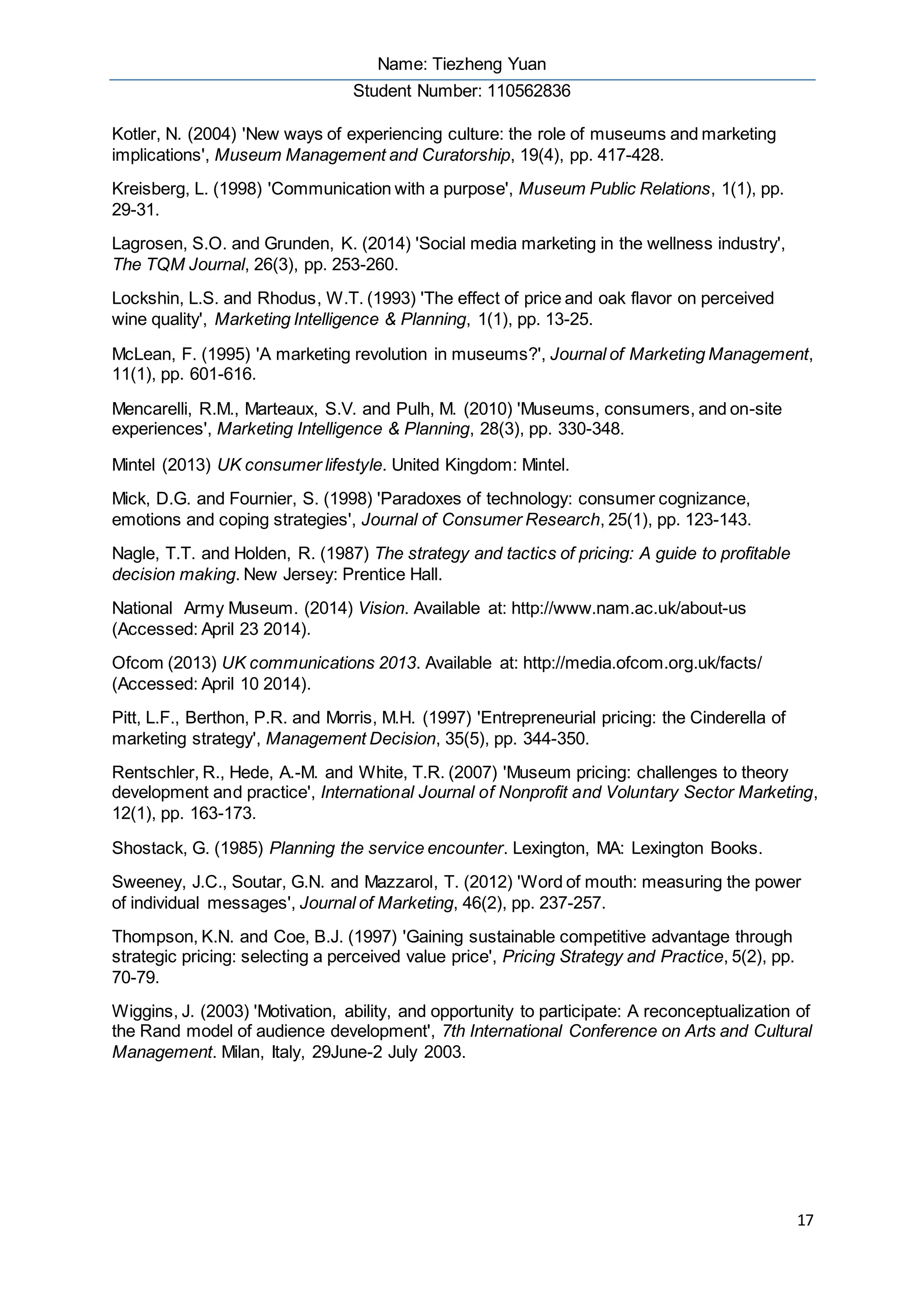 Name: Tiezheng Yuan
Student Number: 110562836
17
Kotler, N. (2004) 'New ways of experiencing culture: the role of museums and marketing
implications', Museum Management and Curatorship, 19(4), pp. 417-428.
Kreisberg, L. (1998) 'Communication with a purpose', Museum Public Relations, 1(1), pp.
29-31.
Lagrosen, S.O. and Grunden, K. (2014) 'Social media marketing in the wellness industry',
The TQM Journal, 26(3), pp. 253-260.
Lockshin, L.S. and Rhodus, W.T. (1993) 'The effect of price and oak flavor on perceived
wine quality', Marketing Intelligence & Planning, 1(1), pp. 13-25.
McLean, F. (1995) 'A marketing revolution in museums?', Journal of Marketing Management,
11(1), pp. 601-616.
Mencarelli, R.M., Marteaux, S.V. and Pulh, M. (2010) 'Museums, consumers, and on-site
experiences', Marketing Intelligence & Planning, 28(3), pp. 330-348.
Mintel (2013) UK consumer lifestyle. United Kingdom: Mintel.
Mick, D.G. and Fournier, S. (1998) 'Paradoxes of technology: consumer cognizance,
emotions and coping strategies', Journal of Consumer Research, 25(1), pp. 123-143.
Nagle, T.T. and Holden, R. (1987) The strategy and tactics of pricing: A guide to profitable
decision making. New Jersey: Prentice Hall.
National Army Museum. (2014) Vision. Available at: http://www.nam.ac.uk/about-us
(Accessed: April 23 2014).
Ofcom (2013) UK communications 2013. Available at: http://media.ofcom.org.uk/facts/
(Accessed: April 10 2014).
Pitt, L.F., Berthon, P.R. and Morris, M.H. (1997) 'Entrepreneurial pricing: the Cinderella of
marketing strategy', Management Decision, 35(5), pp. 344-350.
Rentschler, R., Hede, A.-M. and White, T.R. (2007) 'Museum pricing: challenges to theory
development and practice', International Journal of Nonprofit and Voluntary Sector Marketing,
12(1), pp. 163-173.
Shostack, G. (1985) Planning the service encounter. Lexington, MA: Lexington Books.
Sweeney, J.C., Soutar, G.N. and Mazzarol, T. (2012) 'Word of mouth: measuring the power
of individual messages', Journal of Marketing, 46(2), pp. 237-257.
Thompson, K.N. and Coe, B.J. (1997) 'Gaining sustainable competitive advantage through
strategic pricing: selecting a perceived value price', Pricing Strategy and Practice, 5(2), pp.
70-79.
Wiggins, J. (2003) 'Motivation, ability, and opportunity to participate: A reconceptualization of
the Rand model of audience development', 7th International Conference on Arts and Cultural
Management. Milan, Italy, 29June-2 July 2003.
 