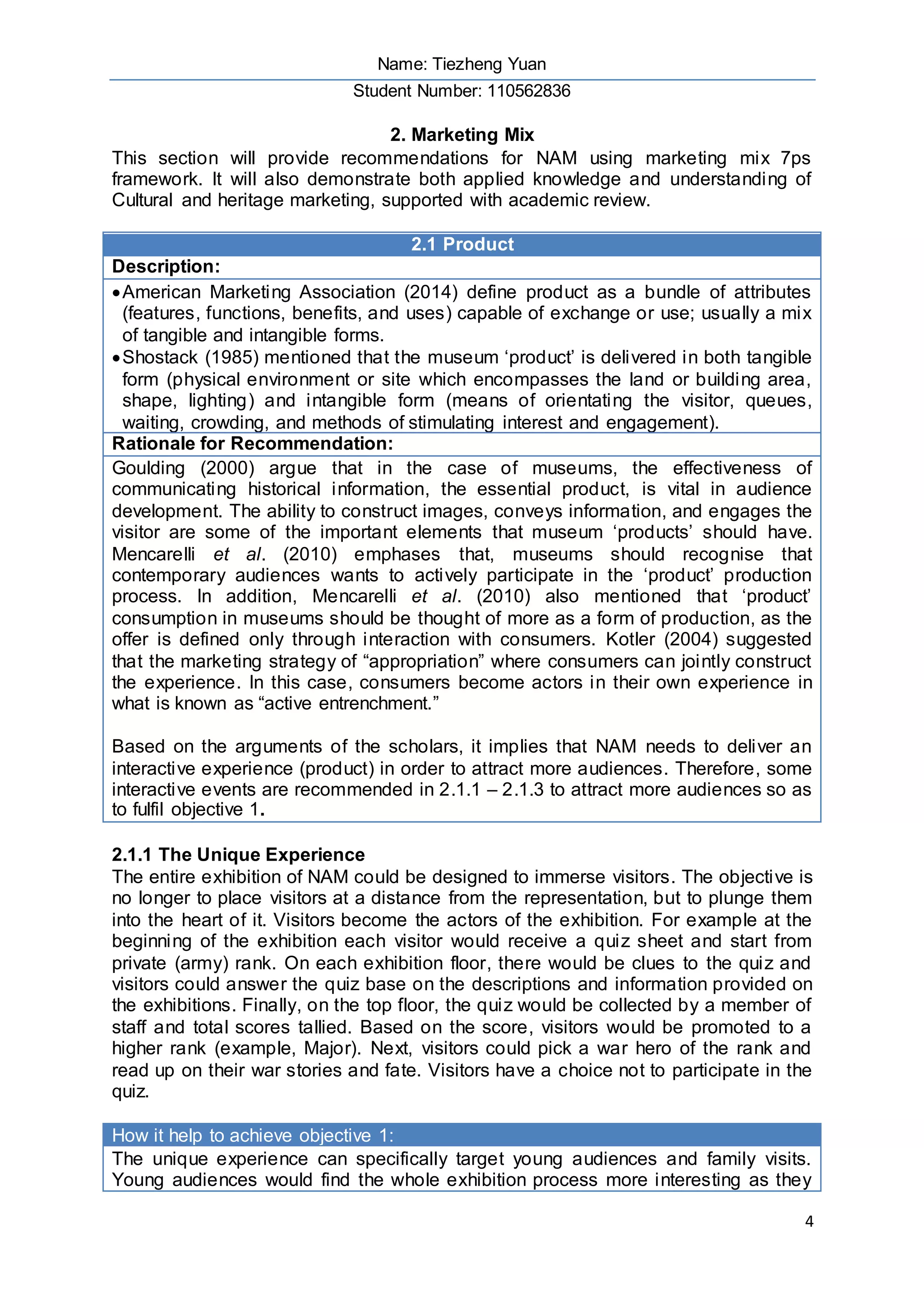 Name: Tiezheng Yuan
Student Number: 110562836
4
2. Marketing Mix
This section will provide recommendations for NAM using marketing mix 7ps
framework. It will also demonstrate both applied knowledge and understanding of
Cultural and heritage marketing, supported with academic review.
2.1 Product
Description:
American Marketing Association (2014) define product as a bundle of attributes
(features, functions, benefits, and uses) capable of exchange or use; usually a mix
of tangible and intangible forms.
Shostack (1985) mentioned that the museum ‘product’ is delivered in both tangible
form (physical environment or site which encompasses the land or building area,
shape, lighting) and intangible form (means of orientating the visitor, queues,
waiting, crowding, and methods of stimulating interest and engagement).
Rationale for Recommendation:
Goulding (2000) argue that in the case of museums, the effectiveness of
communicating historical information, the essential product, is vital in audience
development. The ability to construct images, conveys information, and engages the
visitor are some of the important elements that museum ‘products’ should have.
Mencarelli et al. (2010) emphases that, museums should recognise that
contemporary audiences wants to actively participate in the ‘product’ production
process. In addition, Mencarelli et al. (2010) also mentioned that ‘product’
consumption in museums should be thought of more as a form of production, as the
offer is defined only through interaction with consumers. Kotler (2004) suggested
that the marketing strategy of “appropriation” where consumers can jointly construct
the experience. In this case, consumers become actors in their own experience in
what is known as “active entrenchment.”
Based on the arguments of the scholars, it implies that NAM needs to deliver an
interactive experience (product) in order to attract more audiences. Therefore, some
interactive events are recommended in 2.1.1 – 2.1.3 to attract more audiences so as
to fulfil objective 1.
2.1.1 The Unique Experience
The entire exhibition of NAM could be designed to immerse visitors. The objective is
no longer to place visitors at a distance from the representation, but to plunge them
into the heart of it. Visitors become the actors of the exhibition. For example at the
beginning of the exhibition each visitor would receive a quiz sheet and start from
private (army) rank. On each exhibition floor, there would be clues to the quiz and
visitors could answer the quiz base on the descriptions and information provided on
the exhibitions. Finally, on the top floor, the quiz would be collected by a member of
staff and total scores tallied. Based on the score, visitors would be promoted to a
higher rank (example, Major). Next, visitors could pick a war hero of the rank and
read up on their war stories and fate. Visitors have a choice not to participate in the
quiz.
How it help to achieve objective 1:
The unique experience can specifically target young audiences and family visits.
Young audiences would find the whole exhibition process more interesting as they
 