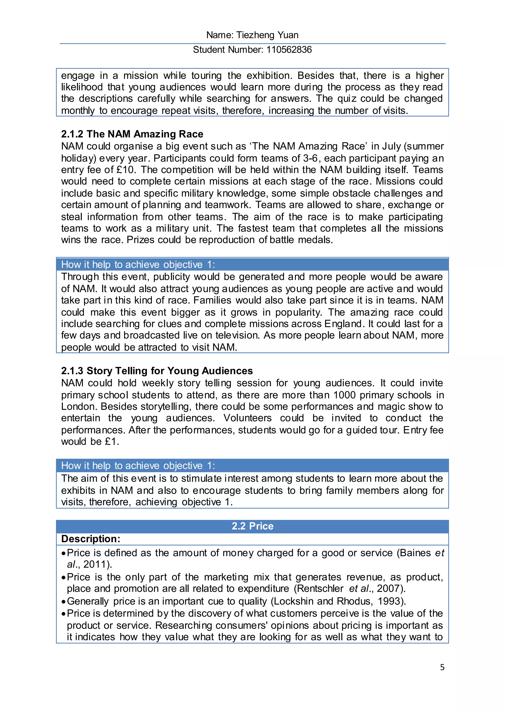 Name: Tiezheng Yuan
Student Number: 110562836
5
engage in a mission while touring the exhibition. Besides that, there is a higher
likelihood that young audiences would learn more during the process as they read
the descriptions carefully while searching for answers. The quiz could be changed
monthly to encourage repeat visits, therefore, increasing the number of visits.
2.1.2 The NAM Amazing Race
NAM could organise a big event such as ‘The NAM Amazing Race’ in July (summer
holiday) every year. Participants could form teams of 3-6, each participant paying an
entry fee of £10. The competition will be held within the NAM building itself. Teams
would need to complete certain missions at each stage of the race. Missions could
include basic and specific military knowledge, some simple obstacle challenges and
certain amount of planning and teamwork. Teams are allowed to share, exchange or
steal information from other teams. The aim of the race is to make participating
teams to work as a military unit. The fastest team that completes all the missions
wins the race. Prizes could be reproduction of battle medals.
How it help to achieve objective 1:
Through this event, publicity would be generated and more people would be aware
of NAM. It would also attract young audiences as young people are active and would
take part in this kind of race. Families would also take part since it is in teams. NAM
could make this event bigger as it grows in popularity. The amazing race could
include searching for clues and complete missions across England. It could last for a
few days and broadcasted live on television. As more people learn about NAM, more
people would be attracted to visit NAM.
2.1.3 Story Telling for Young Audiences
NAM could hold weekly story telling session for young audiences. It could invite
primary school students to attend, as there are more than 1000 primary schools in
London. Besides storytelling, there could be some performances and magic show to
entertain the young audiences. Volunteers could be invited to conduct the
performances. After the performances, students would go for a guided tour. Entry fee
would be £1.
How it help to achieve objective 1:
The aim of this event is to stimulate interest among students to learn more about the
exhibits in NAM and also to encourage students to bring family members along for
visits, therefore, achieving objective 1.
2.2 Price
Description:
Price is defined as the amount of money charged for a good or service (Baines et
al., 2011).
Price is the only part of the marketing mix that generates revenue, as product,
place and promotion are all related to expenditure (Rentschler et al., 2007).
Generally price is an important cue to quality (Lockshin and Rhodus, 1993).
Price is determined by the discovery of what customers perceive is the value of the
product or service. Researching consumers' opinions about pricing is important as
it indicates how they value what they are looking for as well as what they want to
 