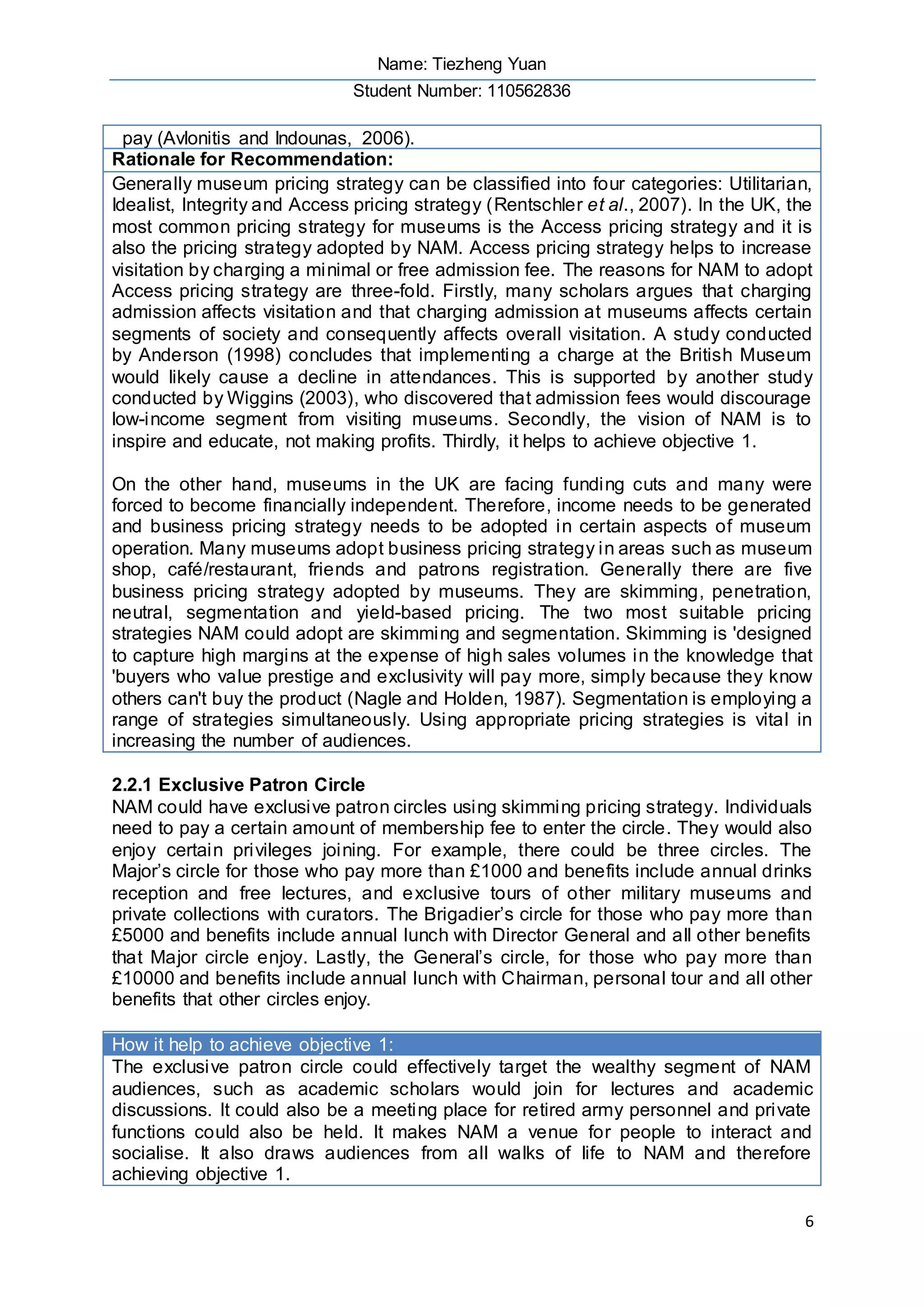 Name: Tiezheng Yuan
Student Number: 110562836
6
pay (Avlonitis and Indounas, 2006).
Rationale for Recommendation:
Generally museum pricing strategy can be classified into four categories: Utilitarian,
Idealist, Integrity and Access pricing strategy (Rentschler et al., 2007). In the UK, the
most common pricing strategy for museums is the Access pricing strategy and it is
also the pricing strategy adopted by NAM. Access pricing strategy helps to increase
visitation by charging a minimal or free admission fee. The reasons for NAM to adopt
Access pricing strategy are three-fold. Firstly, many scholars argues that charging
admission affects visitation and that charging admission at museums affects certain
segments of society and consequently affects overall visitation. A study conducted
by Anderson (1998) concludes that implementing a charge at the British Museum
would likely cause a decline in attendances. This is supported by another study
conducted by Wiggins (2003), who discovered that admission fees would discourage
low-income segment from visiting museums. Secondly, the vision of NAM is to
inspire and educate, not making profits. Thirdly, it helps to achieve objective 1.
On the other hand, museums in the UK are facing funding cuts and many were
forced to become financially independent. Therefore, income needs to be generated
and business pricing strategy needs to be adopted in certain aspects of museum
operation. Many museums adopt business pricing strategy in areas such as museum
shop, café/restaurant, friends and patrons registration. Generally there are five
business pricing strategy adopted by museums. They are skimming, penetration,
neutral, segmentation and yield-based pricing. The two most suitable pricing
strategies NAM could adopt are skimming and segmentation. Skimming is 'designed
to capture high margins at the expense of high sales volumes in the knowledge that
'buyers who value prestige and exclusivity will pay more, simply because they know
others can't buy the product (Nagle and Holden, 1987). Segmentation is employing a
range of strategies simultaneously. Using appropriate pricing strategies is vital in
increasing the number of audiences.
2.2.1 Exclusive Patron Circle
NAM could have exclusive patron circles using skimming pricing strategy. Individuals
need to pay a certain amount of membership fee to enter the circle. They would also
enjoy certain privileges joining. For example, there could be three circles. The
Major’s circle for those who pay more than £1000 and benefits include annual drinks
reception and free lectures, and exclusive tours of other military museums and
private collections with curators. The Brigadier’s circle for those who pay more than
£5000 and benefits include annual lunch with Director General and all other benefits
that Major circle enjoy. Lastly, the General’s circle, for those who pay more than
£10000 and benefits include annual lunch with Chairman, personal tour and all other
benefits that other circles enjoy.
How it help to achieve objective 1:
The exclusive patron circle could effectively target the wealthy segment of NAM
audiences, such as academic scholars would join for lectures and academic
discussions. It could also be a meeting place for retired army personnel and private
functions could also be held. It makes NAM a venue for people to interact and
socialise. It also draws audiences from all walks of life to NAM and therefore
achieving objective 1.
 