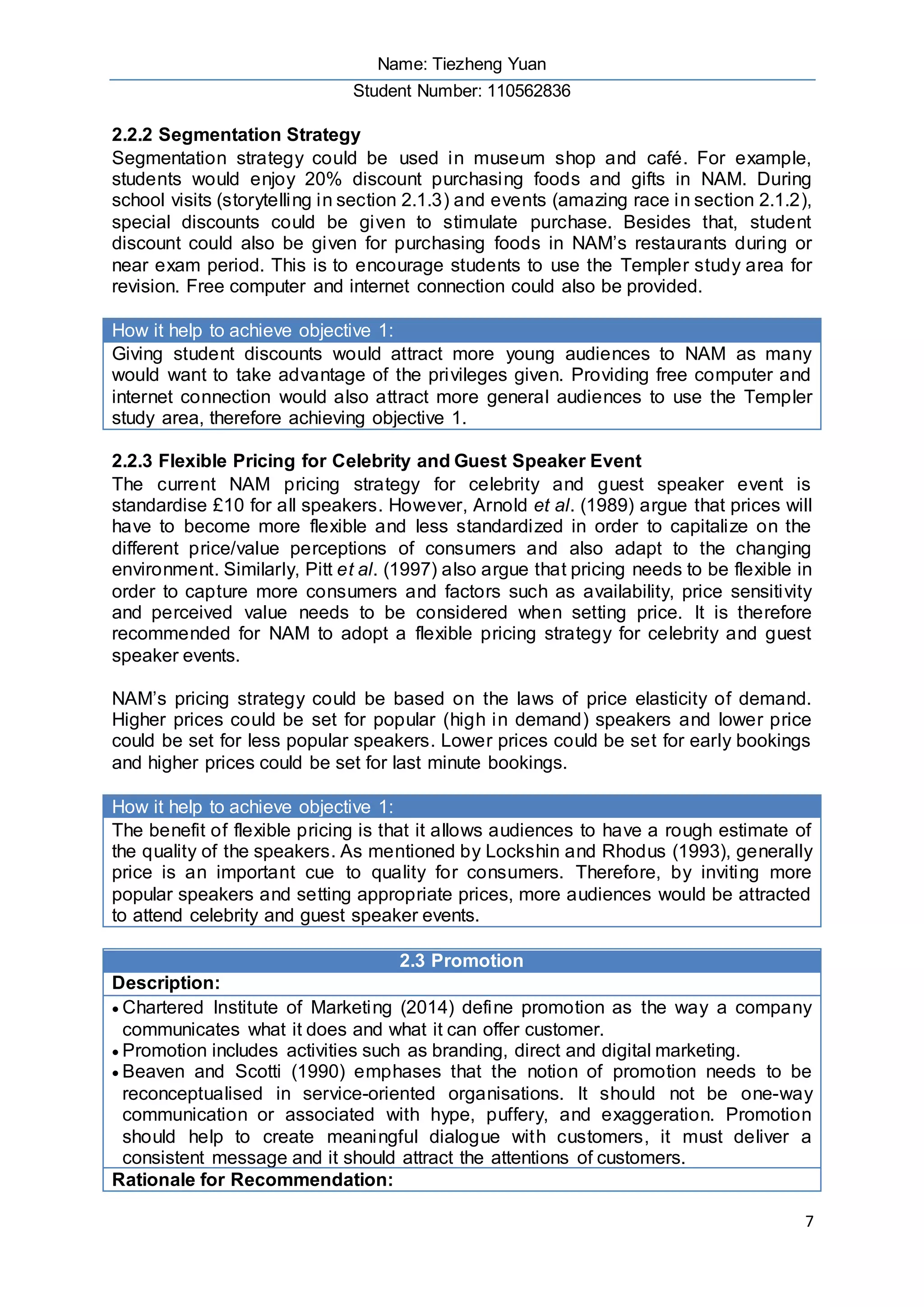 Name: Tiezheng Yuan
Student Number: 110562836
7
2.2.2 Segmentation Strategy
Segmentation strategy could be used in museum shop and café. For example,
students would enjoy 20% discount purchasing foods and gifts in NAM. During
school visits (storytelling in section 2.1.3) and events (amazing race in section 2.1.2),
special discounts could be given to stimulate purchase. Besides that, student
discount could also be given for purchasing foods in NAM’s restaurants during or
near exam period. This is to encourage students to use the Templer study area for
revision. Free computer and internet connection could also be provided.
How it help to achieve objective 1:
Giving student discounts would attract more young audiences to NAM as many
would want to take advantage of the privileges given. Providing free computer and
internet connection would also attract more general audiences to use the Templer
study area, therefore achieving objective 1.
2.2.3 Flexible Pricing for Celebrity and Guest Speaker Event
The current NAM pricing strategy for celebrity and guest speaker event is
standardise £10 for all speakers. However, Arnold et al. (1989) argue that prices will
have to become more flexible and less standardized in order to capitalize on the
different price/value perceptions of consumers and also adapt to the changing
environment. Similarly, Pitt et al. (1997) also argue that pricing needs to be flexible in
order to capture more consumers and factors such as availability, price sensitivity
and perceived value needs to be considered when setting price. It is therefore
recommended for NAM to adopt a flexible pricing strategy for celebrity and guest
speaker events.
NAM’s pricing strategy could be based on the laws of price elasticity of demand.
Higher prices could be set for popular (high in demand) speakers and lower price
could be set for less popular speakers. Lower prices could be set for early bookings
and higher prices could be set for last minute bookings.
How it help to achieve objective 1:
The benefit of flexible pricing is that it allows audiences to have a rough estimate of
the quality of the speakers. As mentioned by Lockshin and Rhodus (1993), generally
price is an important cue to quality for consumers. Therefore, by inviting more
popular speakers and setting appropriate prices, more audiences would be attracted
to attend celebrity and guest speaker events.
2.3 Promotion
Description:
 Chartered Institute of Marketing (2014) define promotion as the way a company
communicates what it does and what it can offer customer.
 Promotion includes activities such as branding, direct and digital marketing.
 Beaven and Scotti (1990) emphases that the notion of promotion needs to be
reconceptualised in service-oriented organisations. It should not be one-way
communication or associated with hype, puffery, and exaggeration. Promotion
should help to create meaningful dialogue with customers, it must deliver a
consistent message and it should attract the attentions of customers.
Rationale for Recommendation:
 