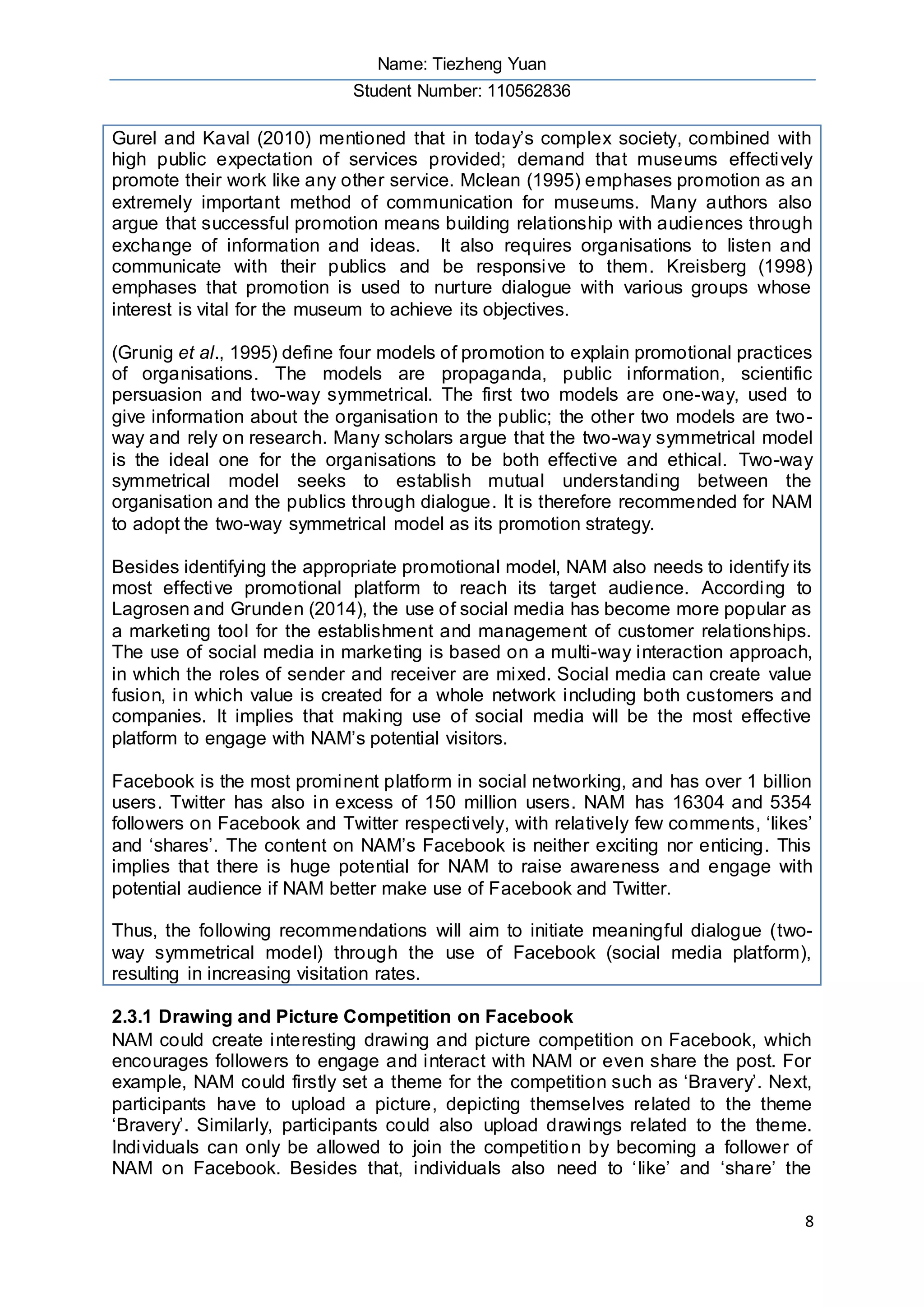 Name: Tiezheng Yuan
Student Number: 110562836
8
Gurel and Kaval (2010) mentioned that in today’s complex society, combined with
high public expectation of services provided; demand that museums effectively
promote their work like any other service. Mclean (1995) emphases promotion as an
extremely important method of communication for museums. Many authors also
argue that successful promotion means building relationship with audiences through
exchange of information and ideas. It also requires organisations to listen and
communicate with their publics and be responsive to them. Kreisberg (1998)
emphases that promotion is used to nurture dialogue with various groups whose
interest is vital for the museum to achieve its objectives.
(Grunig et al., 1995) define four models of promotion to explain promotional practices
of organisations. The models are propaganda, public information, scientific
persuasion and two-way symmetrical. The first two models are one-way, used to
give information about the organisation to the public; the other two models are two-
way and rely on research. Many scholars argue that the two-way symmetrical model
is the ideal one for the organisations to be both effective and ethical. Two-way
symmetrical model seeks to establish mutual understanding between the
organisation and the publics through dialogue. It is therefore recommended for NAM
to adopt the two-way symmetrical model as its promotion strategy.
Besides identifying the appropriate promotional model, NAM also needs to identify its
most effective promotional platform to reach its target audience. According to
Lagrosen and Grunden (2014), the use of social media has become more popular as
a marketing tool for the establishment and management of customer relationships.
The use of social media in marketing is based on a multi-way interaction approach,
in which the roles of sender and receiver are mixed. Social media can create value
fusion, in which value is created for a whole network including both customers and
companies. It implies that making use of social media will be the most effective
platform to engage with NAM’s potential visitors.
Facebook is the most prominent platform in social networking, and has over 1 billion
users. Twitter has also in excess of 150 million users. NAM has 16304 and 5354
followers on Facebook and Twitter respectively, with relatively few comments, ‘likes’
and ‘shares’. The content on NAM’s Facebook is neither exciting nor enticing. This
implies that there is huge potential for NAM to raise awareness and engage with
potential audience if NAM better make use of Facebook and Twitter.
Thus, the following recommendations will aim to initiate meaningful dialogue (two-
way symmetrical model) through the use of Facebook (social media platform),
resulting in increasing visitation rates.
2.3.1 Drawing and Picture Competition on Facebook
NAM could create interesting drawing and picture competition on Facebook, which
encourages followers to engage and interact with NAM or even share the post. For
example, NAM could firstly set a theme for the competition such as ‘Bravery’. Next,
participants have to upload a picture, depicting themselves related to the theme
‘Bravery’. Similarly, participants could also upload drawings related to the theme.
Individuals can only be allowed to join the competition by becoming a follower of
NAM on Facebook. Besides that, individuals also need to ‘like’ and ‘share’ the
 