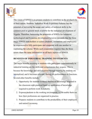 SIWES REPORT Page 10
The vision of SIWES is to prepare students to contribute to the productivity
of their nation. Students’ Industrial Work-Experience Scheme has the
potential of increasing the scope and variety of technical skills in the
common pool or general stock available for the industrial development of
Nigeria. Therefore, harnessing the potentials of SIWEs for Industrial,
technological and Economic development however demands that the three
major SIWES stakeholders or actors (students, institutions and employers)
be empowered to fully participate and cooperate with one another in
implanting the scheme. While such cooperation requires that, the three
actors share the same information on all basic aspects of SIWES.
BENEFITS OF INDUSTRIAL TRAINING TO STUDENTS
The major benefits accruing to students who participate conscientiously in
industrial training are the skills and competencies they acquire. This is
because the knowledge and skill acquired through training by students are
internalized, and it becomes relevant, during job performances or functions.
Several other benefits include:
1. Opportunity for students to blend theoretical knowledge acquired in
the classroom with practical hand-on application of knowledge
required to perform work in industry.
2. Exposes students to the working environment, i.e. to enable them see
how their professions are organized in practice.
3. Prepares students to contribute to the productivity of their employers
and nation’s economy.
 