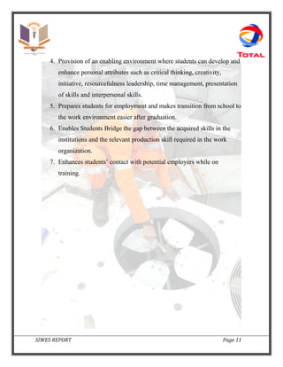 SIWES REPORT Page 11
4. Provision of an enabling environment where students can develop and
enhance personal attributes such as critical thinking, creativity,
initiative, resourcefulness leadership, time management, presentation
of skills and interpersonal skills.
5. Prepares students for employment and makes transition from school to
the work environment easier after graduation.
6. Enables Students Bridge the gap between the acquired skills in the
institutions and the relevant production skill required in the work
organization.
7. Enhances students’ contact with potential employers while on
training.
 