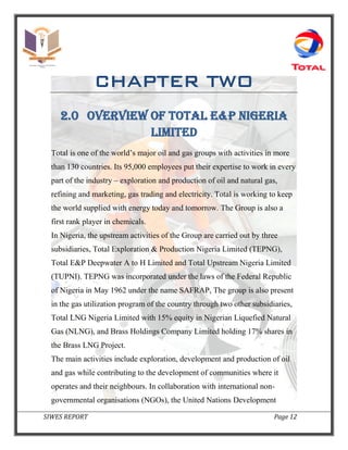 SIWES REPORT Page 12
CHAPTER TWO
2.0 OVERVIEW OF TOTAL e&P NIGERIA
LIMITED
Total is one of the world’s major oil and gas groups with activities in more
than 130 countries. Its 95,000 employees put their expertise to work in every
part of the industry – exploration and production of oil and natural gas,
refining and marketing, gas trading and electricity. Total is working to keep
the world supplied with energy today and tomorrow. The Group is also a
first rank player in chemicals.
In Nigeria, the upstream activities of the Group are carried out by three
subsidiaries, Total Exploration & Production Nigeria Limited (TEPNG),
Total E&P Deepwater A to H Limited and Total Upstream Nigeria Limited
(TUPNI). TEPNG was incorporated under the laws of the Federal Republic
of Nigeria in May 1962 under the name SAFRAP, The group is also present
in the gas utilization program of the country through two other subsidiaries,
Total LNG Nigeria Limited with 15% equity in Nigerian Liquefied Natural
Gas (NLNG), and Brass Holdings Company Limited holding 17% shares in
the Brass LNG Project.
The main activities include exploration, development and production of oil
and gas while contributing to the development of communities where it
operates and their neighbours. In collaboration with international non-
governmental organisations (NGOs), the United Nations Development
 