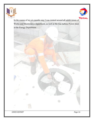 SIWES REPORT Page 16
In the course of my six months stay I was rotated around all subdivisions of
Works and Maintenance department, as well as the Gas turbine Power plant
in the Energy Department.
 