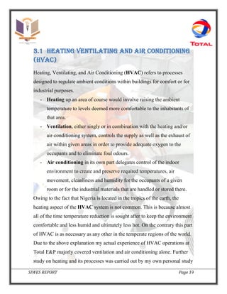 SIWES REPORT Page 19
3.1 Heating ventilating and air conditioning
(hvac)
Heating, Ventilating, and Air Conditioning (HVAC) refers to processes
designed to regulate ambient conditions within buildings for comfort or for
industrial purposes.
- Heating up an area of course would involve raising the ambient
temperature to levels deemed more comfortable to the inhabitants of
that area.
- Ventilation, either singly or in combination with the heating and/or
air-conditioning system, controls the supply as well as the exhaust of
air within given areas in order to provide adequate oxygen to the
occupants and to eliminate foul odours.
- Air conditioning in its own part delegates control of the indoor
environment to create and preserve required temperatures, air
movement, cleanliness and humidity for the occupants of a given
room or for the industrial materials that are handled or stored there.
Owing to the fact that Nigeria is located in the tropics of the earth, the
heating aspect of the HVAC system is not common. This is because almost
all of the time temperature reduction is sought after to keep the environment
comfortable and less humid and ultimately less hot. On the contrary this part
of HVAC is as necessary as any other in the temperate regions of the world.
Due to the above explanation my actual experience of HVAC operations at
Total E&P majorly covered ventilation and air conditioning alone. Further
study on heating and its processes was carried out by my own personal study
 