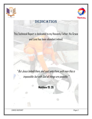 SIWES REPORT Page 2
DEDICATION
This Technical Report is dedicated to my Heavenly Father. His Grace
and Love has been abundant indeed.
“But Jesus beheld them, and said unto them, with men this is
impossible; but with God all things are possible.”
Matthew 19: 26
 
