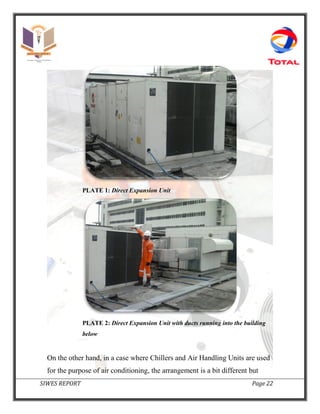 SIWES REPORT Page 22
PLATE 1: Direct Expansion Unit
PLATE 2: Direct Expansion Unit with ducts running into the building
below
On the other hand, in a case where Chillers and Air Handling Units are used
for the purpose of air conditioning, the arrangement is a bit different but
 