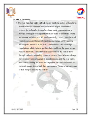 SIWES REPORT Page 25
PLATE 3: The Chiller
 The Air Handler Units (AHU): An air handling unit or air handler is
a device used to condition and circulate air as part of the HVAC
system. An air handler is usually a large metal box containing a
blower, heating or cooling elements filter racks or chambers, sound
attenuators, and dampers. Air handlers usually connect to a ductwork
ventilation system that distributes the conditioned air through the
building and returns it to the AHU. Sometimes AHUs discharge
(supply) and admit (return) air directly to and from the space served
without ductwork. The cold water received from the chiller flows
through coils of a secondary evaporator where there is heat exchange
between the warm air sucked in from the rooms and the cold water.
The air is cooled by the water and is pushed back into the rooms or
enclosed spaces from which they were drawn. The now warmer water
is then pumped back to the chillers.
 