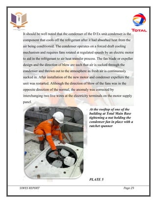 SIWES REPORT Page 29
It should be well noted that the condenser of the D Ex unit condenser is the
component that cools off the refrigerant after it had absorbed heat from the
air being conditioned. The condenser operates on a forced draft cooling
mechanism and requires fans rotated at regulated speeds by an electric motor
to aid in the refrigerant to air heat transfer process. The fan blade or expeller
design and the direction of blow are such that air is sucked through the
condenser and thrown out to the atmosphere as fresh air is continuously
sucked in. After installation of the new motor and condenser expellers the
unit was restarted. Although the direction of blow of the fans was in the
opposite direction of the normal, the anomaly was corrected by
interchanging two live wires at the electricity terminals on the motor supply
panel.
At the rooftop of one of the
building at Total Main Base
tightening a nut holding the
condenser fan in place with a
ratchet spanner
PLATE 5
 