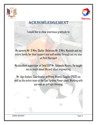 SIWES REPORT Page 3
ACKNOWLEDGEMENT
I would like to show enormous gratitude to:
My parents Mr. & Mrs. Okafor. Relatives Mr. & Mrs. Muottoh and my
entire family for their support and well wishes through out my stay
at Port-Harcourt
My excellent supervisor at Total E&P Mr. Kolawole Muniru. He taught
me so much about life and about engineering.
Mr. Ugo Anslem, Coordinator at Prime Atlantic Cegelic (PACE) as
well as the entire team at the Gas Turbine Power plant. Working with
you was an outright blessing.
 