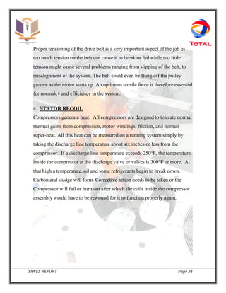 SIWES REPORT Page 31
Proper tensioning of the drive belt is a very important aspect of the job as
too much tension on the belt can cause it to break or fail while too little
tension might cause several problems ranging from slipping of the belt, to
misalignment of the system. The belt could even be flung off the pulley
groove as the motor starts up. An optimum tensile force is therefore essential
for normalcy and efficiency in the system.
4. STATOR RECOIL
Compressors generate heat. All compressors are designed to tolerate normal
thermal gains from compression, motor windings, friction, and normal
super-heat. All this heat can be measured on a running system simply by
taking the discharge line temperature about six inches or less from the
compressor. If a discharge line temperature exceeds 250°F, the temperature
inside the compressor at the discharge valve or valves is 300°F or more. At
that high a temperature, oil and some refrigerants begin to break down.
Carbon and sludge will form. Corrective action needs to be taken or the
Compressor will fail or burn out after which the coils inside the compressor
assembly would have to be rewound for it to function properly again.
 