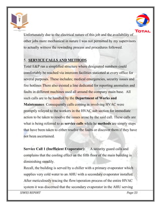SIWES REPORT Page 33
Unfortunately due to the electrical nature of this job and the availability of
other jobs more mechanical in nature I was not permitted by my supervisors
to actually witness the rewinding process and procedures followed.
5. SERVICE CALLS AND METHODS
Total E&P ran a simplified structure where designated numbers could
comfortably be reached via intercom facilities stationed at every office for
several purposes. These includes; medical emergencies, security issues and
fire hotlines There also existed a line dedicated for reporting anomalies and
faults in different machines used all around the company main base. All
such calls are to be handled by the Department of Works and
Maintenance. Consequently calls coming in involving HVAC were
promptly relayed to the workers in the HVAC sub section for immediate
action to be taken to resolve the issues arose by the said call. These calls are
what is being referred to as service calls while he methods are simply steps
that have been taken to either resolve the faults or discover them if they have
not been ascertained.
Service Call 1 (Inefficient Evaporator): A security guard calls and
complains that the cooling effect on the fifth floor of the main building is
diminishing steadily.
Recall, the building is served by a chiller with a primary evaporator which
supplies very cold water to an AHU with a secondary evaporator installed.
After meticulously tracing the flow/operation process of the entire HVAC
system it was discerned that the secondary evaporator in the AHU serving
 