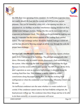 SIWES REPORT Page 34
the fifth floor was operating below standard. An inefficient evaporator does
not readily absorb the heat into the system and will have low suction
pressure. This can be caused by a dirty coil, a fan running too slow, re-
circulated air, ice buildup, or product interference causing blocked air flow,
chilled water leakages etcetera. Things like this can be monitored with an
evaporator performance check. This check can be performed by making sure
that the evaporator has the correct amount of the cooling fluid (chilled
water). The heat exchange surface should be cleaned; leakages sealed off
and the fans should be blowing enough air all the way through the coils for
proper heat exchange.
Service Call 2 (Inefficient Condenser): An employee reports a broken
down D-Ex Unit in one of the buildings. The unit had automatically shut
down. Obviously after its control circuits discovered a fault somewhere in
the system. After checking the HMI diagnostics we wound that the High
Pressure Cut Out switch (HPCO) was opened. The HPCO cuts off the D-Ex
unit’s operation as soon as excessive high pressure is detected along the
working fluid flow line. This situation is mostly caused by either
constrictions along the copper piping flow line for the working fluid
(refrigerant) or when the condenser is not functioning efficiently, which was
the case.
An inefficient condenser acts the same whether it is water cooled or air
cooled. If the condenser cannot remove the heat from the refrigerant, the
head pressure will go up. The condenser does three things and has to be able
to do them correctly, or excessive pressures will occur.
 