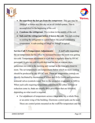 SIWES REPORT Page 35
 De-superheat the hot gas from the compressor. This gas may be
200degF or hotter on a hot day on an air cooled system. This is
accomplished in the beginning of the coil.
 Condense the refrigerant. This is done in the middle of the coil.
 Sub-cool the refrigerant before it leaves the coil. This sub-cooling
is cooling the refrigerant to a point below the actual condensing
temperature. A sub-cooling of 5degF to 20degF is typical.
Service Call 3 (Temperature Adjustment): A staff calls requesting
the set temperature for his office be increased because the room was getting
too cold. Temperature adjustment is a job that is regularly done by HVAC
personnel. It gets too cold in cold days and too hot on warmer days,
sometimes too cold in the morning and warmer as the time gets closer to
noon. The set temperatures are temperatures below which no more cooling
should be produced by any HVAC unit. These set temperature controls are
directly facilitated by thermostats (Chillers and D-Ex Units) and sometimes
solenoid valves (controls water flow to the secondary evaporator in AHUs).
When such calls requiring temperature adjustments for either increase or
reduction come in, there are usually three procedures that are followed,
depending on what result is required.
 For adjustment of temperature across a large area, say a whole floor,
or an entire wing of the building. Electronic control pads can be used.
These are control points mounted on the walls for temperature and fan
 
