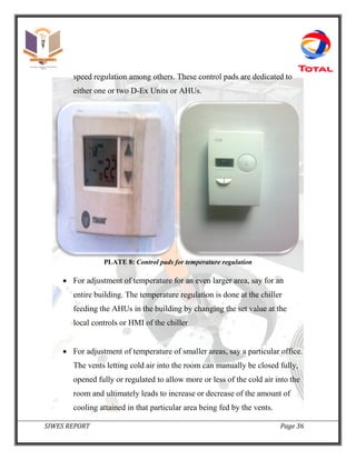 SIWES REPORT Page 36
speed regulation among others. These control pads are dedicated to
either one or two D-Ex Units or AHUs.
PLATE 8: Control pads for temperature regulation
 For adjustment of temperature for an even larger area, say for an
entire building. The temperature regulation is done at the chiller
feeding the AHUs in the building by changing the set value at the
local controls or HMI of the chiller
 For adjustment of temperature of smaller areas, say a particular office.
The vents letting cold air into the room can manually be closed fully,
opened fully or regulated to allow more or less of the cold air into the
room and ultimately leads to increase or decrease of the amount of
cooling attained in that particular area being fed by the vents.
 